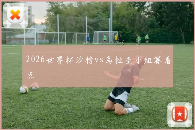 2026世界杯沙特vs乌拉圭小组赛看点