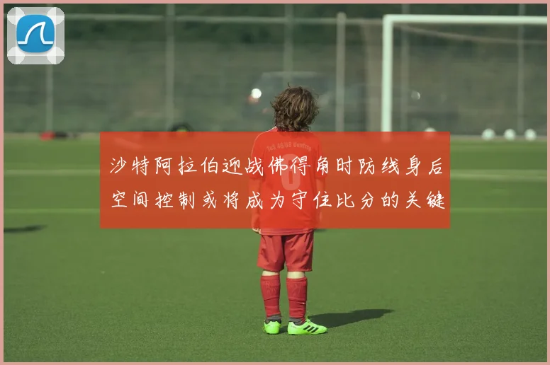 沙特阿拉伯迎战佛得角时防线身后空间控制或将成为守住比分的关键