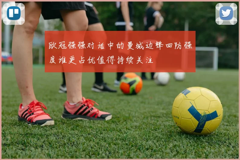 欧冠强强对话中的曼城边锋回防强度谁更占优值得持续关注