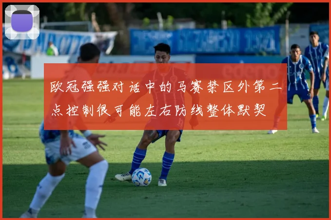 欧冠强强对话中的马赛禁区外第二点控制很可能左右防线整体默契