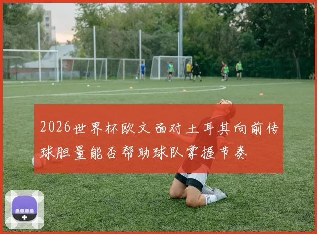 2026世界杯欧文面对土耳其向前传球胆量能否帮助球队掌握节奏