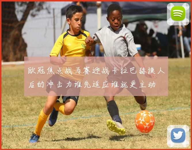 欧冠焦点战马赛迎战卡拉巴赫换人后的冲击力谁先适应谁就更主动