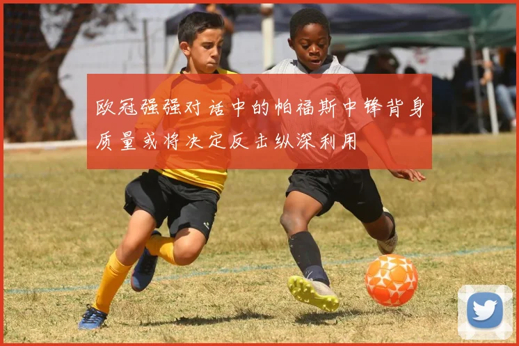 欧冠强强对话中的帕福斯中锋背身质量或将决定反击纵深利用