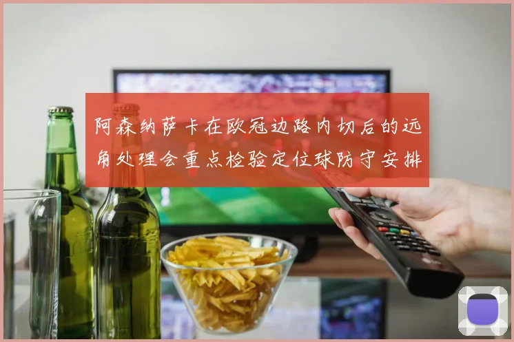 阿森纳萨卡在欧冠边路内切后的远角处理会重点检验定位球防守安排