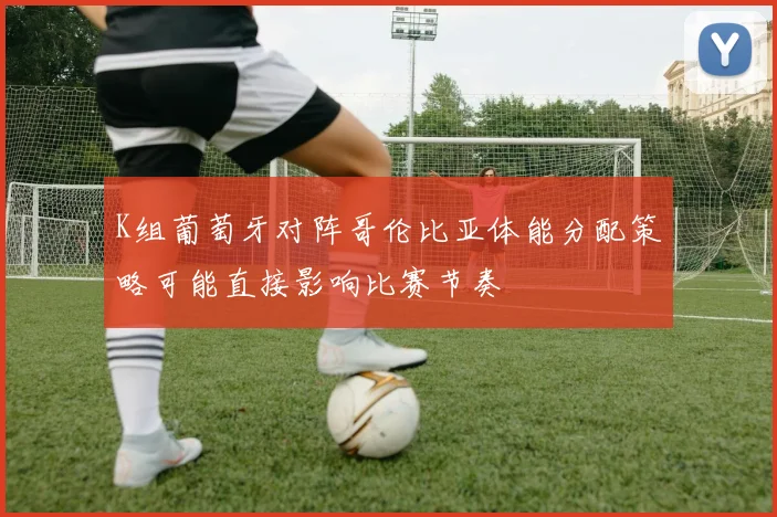 K组葡萄牙对阵哥伦比亚体能分配策略可能直接影响比赛节奏